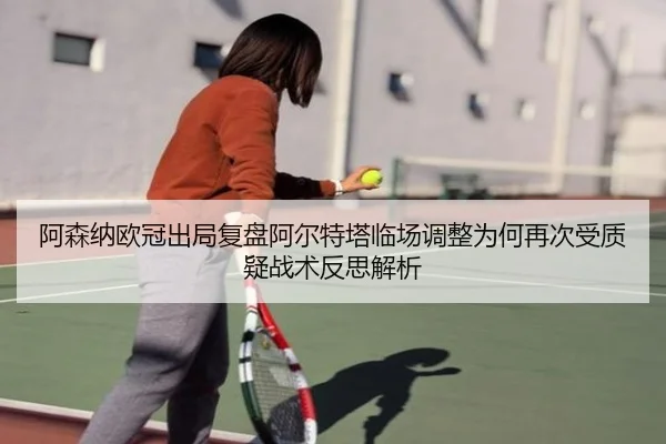 阿森纳欧冠出局复盘阿尔特塔临场调整为何再次受质疑战术反思解析