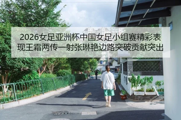 2026女足亚洲杯中国女足小组赛精彩表现王霜两传一射张琳艳边路突破贡献突出