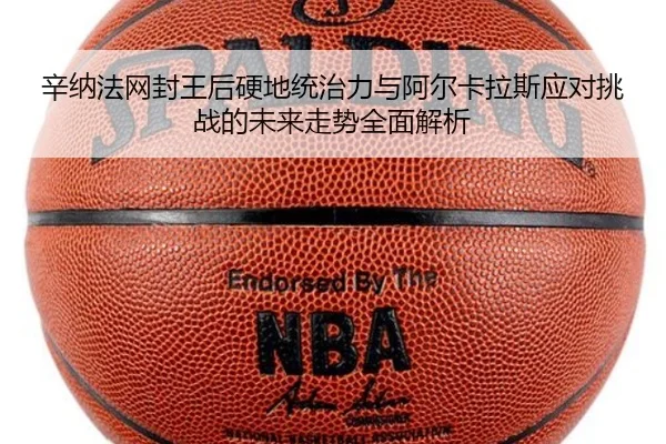辛纳法网封王后硬地统治力与阿尔卡拉斯应对挑战的未来走势全面解析