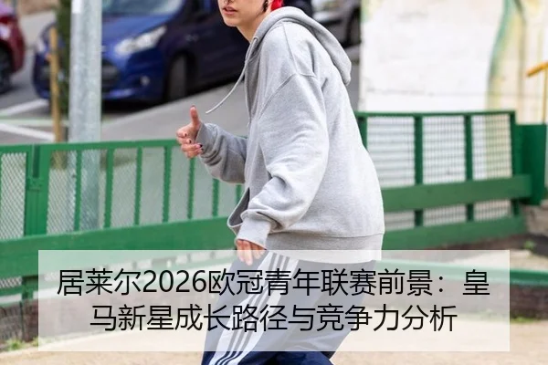 居莱尔2026欧冠青年联赛前景：皇马新星成长路径与竞争力分析
